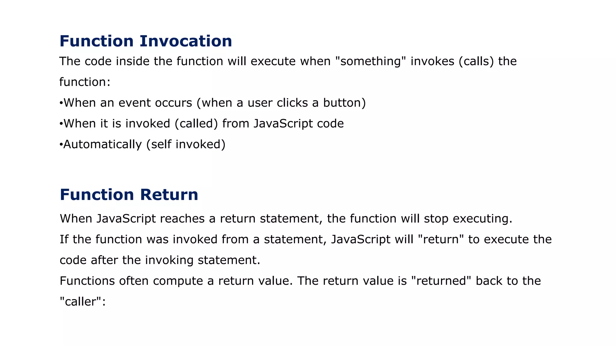 Function Invocation
The code inside the function will execute when "something" invokes (calls) the
function:
•When an event occurs (when a user clicks a button)
•When it is invoked (called) from JavaScript code
•Automatically (self invoked)
Function Return
When JavaScript reaches a return statement, the function will stop executing.
If the function was invoked from a statement, JavaScript will "return" to execute the
code after the invoking statement.
Functions often compute a return value. The return value is "returned" back to the
"caller":
 