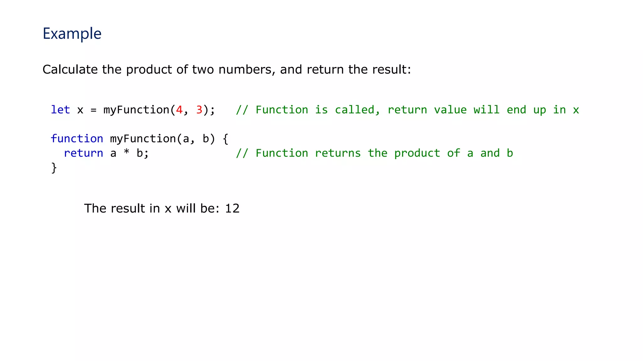 Example
Calculate the product of two numbers, and return the result:
let x = myFunction(4, 3); // Function is called, return value will end up in x
function myFunction(a, b) {
return a * b; // Function returns the product of a and b
}
The result in x will be: 12
 