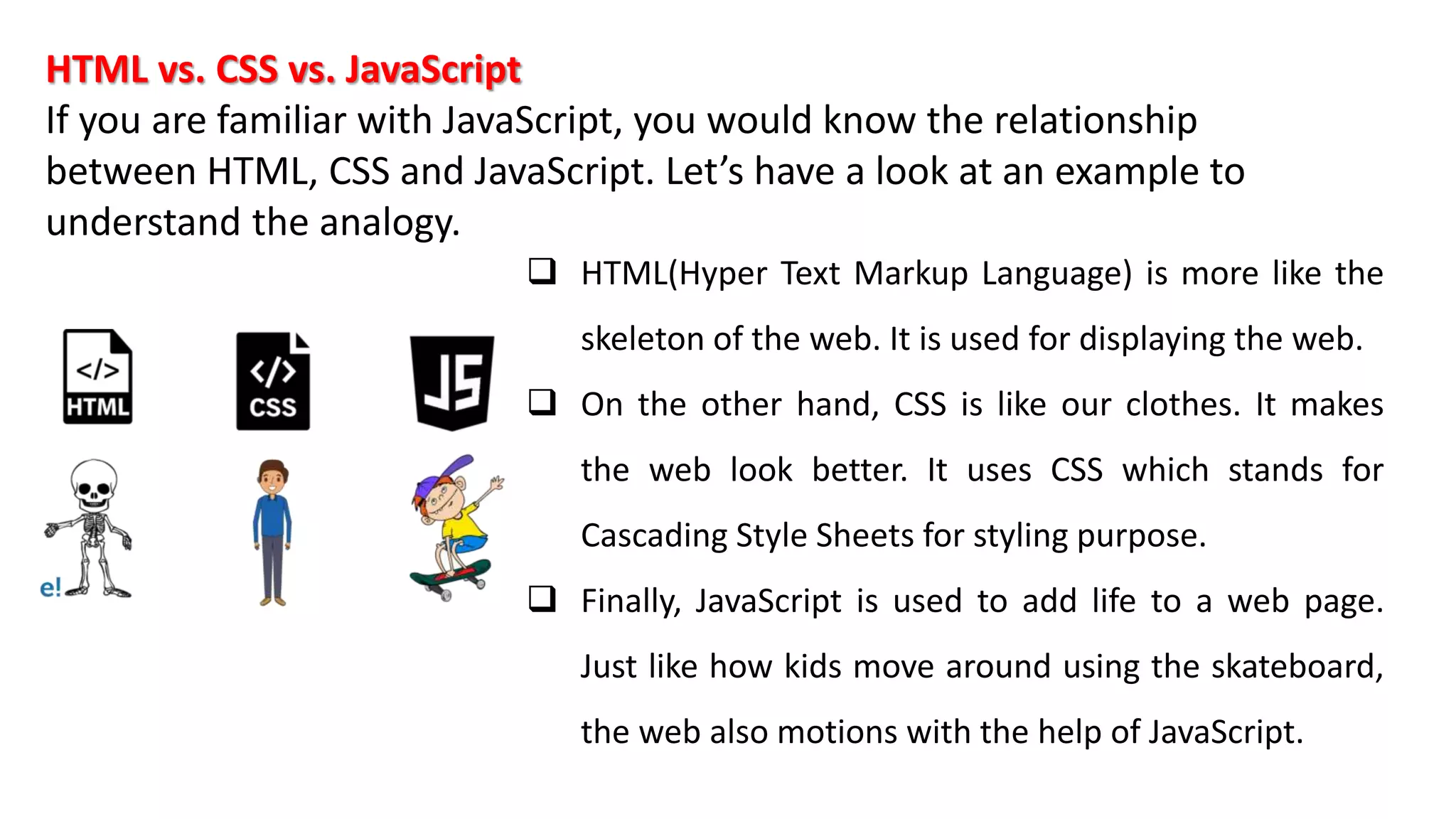 HTML vs. CSS vs. JavaScript
If you are familiar with JavaScript, you would know the relationship
between HTML, CSS and JavaScript. Let’s have a look at an example to
understand the analogy.
 HTML(Hyper Text Markup Language) is more like the
skeleton of the web. It is used for displaying the web.
 On the other hand, CSS is like our clothes. It makes
the web look better. It uses CSS which stands for
Cascading Style Sheets for styling purpose.
 Finally, JavaScript is used to add life to a web page.
Just like how kids move around using the skateboard,
the web also motions with the help of JavaScript.
 