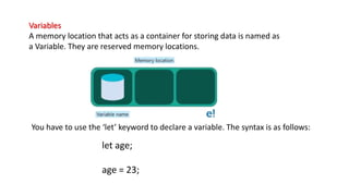 let age;
age = 23;
Variables
A memory location that acts as a container for storing data is named as
a Variable. They are reserved memory locations.
You have to use the ‘let’ keyword to declare a variable. The syntax is as follows:
 