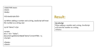<!DOCTYPE html>
<html>
<body>
<h2>JavaScript</h2>
<p>When adding a number and a string, JavaScript will treat
the number as a string.</p>
<p id="demo"></p>
<script>
let x = 16 + "Volvo";
document.getElementById("demo").innerHTML = x;
</script>
</body>
</html>
JavaScript
When adding a number and a string, JavaScript
will treat the number as a string.
16Volvo
Result:
 