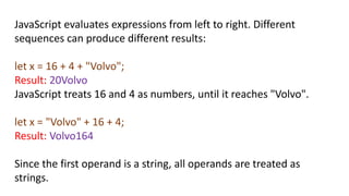 JavaScript evaluates expressions from left to right. Different
sequences can produce different results:
let x = 16 + 4 + "Volvo";
Result: 20Volvo
JavaScript treats 16 and 4 as numbers, until it reaches "Volvo".
let x = "Volvo" + 16 + 4;
Result: Volvo164
Since the first operand is a string, all operands are treated as
strings.
 