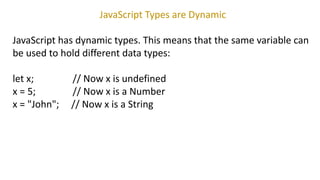 JavaScript Types are Dynamic
JavaScript has dynamic types. This means that the same variable can
be used to hold different data types:
let x; // Now x is undefined
x = 5; // Now x is a Number
x = "John"; // Now x is a String
 