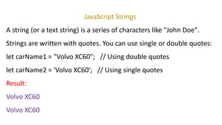 JavaScript Strings
A string (or a text string) is a series of characters like "John Doe".
Strings are written with quotes. You can use single or double quotes:
let carName1 = "Volvo XC60"; // Using double quotes
let carName2 = 'Volvo XC60'; // Using single quotes
Result:
Volvo XC60
Volvo XC60
 