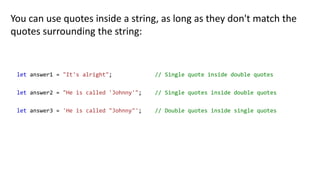 You can use quotes inside a string, as long as they don't match the
quotes surrounding the string:
let answer1 = "It's alright"; // Single quote inside double quotes
let answer2 = "He is called 'Johnny'"; // Single quotes inside double quotes
let answer3 = 'He is called "Johnny"'; // Double quotes inside single quotes
 