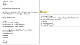 <!DOCTYPE html>
<html>
<body>
<h2>JavaScript Strings</h2>
<p>You can use quotes inside a string, as long as they don't
match the quotes surrounding the string:</p>
<p id="demo"></p>
<script>
let answer1 = "It's alright";
let answer2 = "He is called 'Johnny'";
let answer3 = 'He is called "Johnny"';
document.getElementById("demo").innerHTML =
answer1 + "<br>" +
answer2 + "<br>" +
answer3;
</script>
</body>
</html>
JavaScript Strings
You can use quotes inside a string, as long as they don't match
the quotes surrounding the string:
It's alright
He is called 'Johnny'
He is called "Johnny"
Result:
 