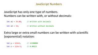 JavaScript Numbers
JavaScript has only one type of numbers.
Numbers can be written with, or without decimals:
let x1 = 34.00; // Written with decimals
let x2 = 34; // Written without decimals
Extra large or extra small numbers can be written with scientific
(exponential) notation:
let y = 123e5; // 12300000
let z = 123e-5; // 0.00123
 