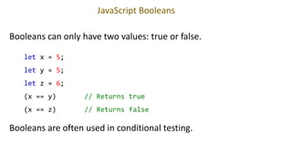 JavaScript Booleans
Booleans can only have two values: true or false.
let x = 5;
let y = 5;
let z = 6;
(x == y) // Returns true
(x == z) // Returns false
Booleans are often used in conditional testing.
 