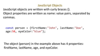 JavaScript Objects
JavaScript objects are written with curly braces {}.
Object properties are written as name: value pairs, separated by
commas.
const person = {firstName:"John", lastName:"Doe",
age:50, eyeColor:"blue"};
The object (person) in the example above has 4 properties:
firstName, lastName, age, and eyeColor.
 