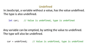 Undefined
In JavaScript, a variable without a value, has the value undefined.
The type is also undefined.
let car; // Value is undefined, type is undefined
Any variable can be emptied, by setting the value to undefined.
The type will also be undefined.
car = undefined; // Value is undefined, type is undefined
 
