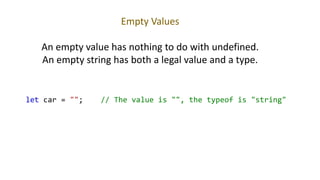 Empty Values
An empty value has nothing to do with undefined.
An empty string has both a legal value and a type.
let car = ""; // The value is "", the typeof is "string"
 
