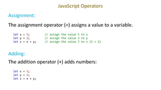 JavaScript Operators
let x = 5; // assign the value 5 to x
let y = 2; // assign the value 2 to y
let z = x + y; // assign the value 7 to z (5 + 2)
Try it Yourself
The assignment operator (=) assigns a value to a variable.
Assignment:
Adding:
The addition operator (+) adds numbers:
let x = 5;
let y = 2;
let z = x + y;
 