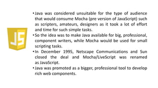 •Java was considered unsuitable for the type of audience
that would consume Mocha (pre version of JavaScript) such
as scripters, amateurs, designers as it took a lot of effort
and time for such simple tasks.
•So the idea was to make Java available for big, professional,
component writers, while Mocha would be used for small
scripting tasks.
•In December 1995, Netscape Communications and Sun
closed the deal and Mocha/LiveScript was renamed
as JavaScript.
•Java was promoted as a bigger, professional tool to develop
rich web components.
 