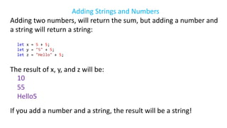 Adding Strings and Numbers
Adding two numbers, will return the sum, but adding a number and
a string will return a string:
let x = 5 + 5;
let y = "5" + 5;
let z = "Hello" + 5;
The result of x, y, and z will be:
10
55
Hello5
If you add a number and a string, the result will be a string!
 