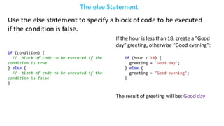 The else Statement
Use the else statement to specify a block of code to be executed
if the condition is false.
if (condition) {
// block of code to be executed if the
condition is true
} else {
// block of code to be executed if the
condition is false
}
If the hour is less than 18, create a "Good
day" greeting, otherwise "Good evening":
if (hour < 18) {
greeting = "Good day";
} else {
greeting = "Good evening";
}
The result of greeting will be: Good day
 