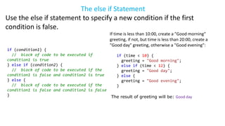 The else if Statement
Use the else if statement to specify a new condition if the first
condition is false.
if (condition1) {
// block of code to be executed if
condition1 is true
} else if (condition2) {
// block of code to be executed if the
condition1 is false and condition2 is true
} else {
// block of code to be executed if the
condition1 is false and condition2 is false
}
If time is less than 10:00, create a "Good morning"
greeting, if not, but time is less than 20:00, create a
"Good day" greeting, otherwise a "Good evening":
if (time < 10) {
greeting = "Good morning";
} else if (time < 12) {
greeting = "Good day";
} else {
greeting = "Good evening";
}
The result of greeting will be: Good day
 