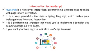 Introduction to JavaScript
 JavaScript is a high level, interpreted, programming language used to make
web pages more interactive.
 It is a very powerful client-side scripting language which makes your
webpage more lively and interactive.
 It is a programming language that helps you to implement a complex and
beautiful design on web pages.
 If you want your web page to look alive JavaScript is a must.
 