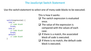 The JavaScript Switch Statement
Use the switchstatement to select one of many code blocks to be executed.
switch(expression) {
case x:
// code block
break;
case y:
// code block
break;
default:
// code block
}
This is how it works:
 The switch expression is evaluated
once.
 The value of the expression is
compared with the values of each
case.
 If there is a match, the associated
block of code is executed.
 If there is no match, the default code
block is executed.
 