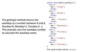 The getDay() method returns the
weekday as a number between 0 and 6.
(Sunday=0, Monday=1, Tuesday=2 ..)
This example uses the weekday number
to calculate the weekday name:
switch (new Date().getDay()) {
case 0:
day = "Sunday";
break;
case 1:
day = "Monday";
break;
case 2:
day = "Tuesday";
break;
case 3:
day = "Wednesday";
break;
case 4:
day = "Thursday";
break;
case 5:
day = "Friday";
break;
case 6:
day = "Saturday";
}
The result of day will be: Saturday
 