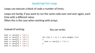 JavaScript For Loop
Loops can execute a block of code a number of times.
Loops are handy, if you want to run the same code over and over again, each
time with a different value.
Often this is the case when working with arrays.
Instead of writing:
text += cars[0] + "<br>";
text += cars[1] + "<br>";
text += cars[2] + "<br>";
text += cars[3] + "<br>";
text += cars[4] + "<br>";
text += cars[5] + "<br>";
You can write:
for (let i = 0; i < cars.length; i++)
{
text += cars[i] + "<br>";
}
 