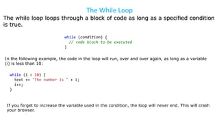 The While Loop
The while loop loops through a block of code as long as a specified condition
is true.
while (condition) {
// code block to be executed
}
In the following example, the code in the loop will run, over and over again, as long as a variable
(i) is less than 10:
while (i < 10) {
text += "The number is " + i;
i++;
}
If you forget to increase the variable used in the condition, the loop will never end. This will crash
your browser.
 