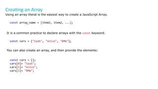 Creating an Array
Using an array literal is the easiest way to create a JavaScript Array.
const array_name = [item1, item2, ...];
It is a common practice to declare arrays with the const keyword.
const cars = ["Saab", "Volvo", "BMW"];
You can also create an array, and then provide the elements:
const cars = [];
cars[0]= "Saab";
cars[1]= "Volvo";
cars[2]= "BMW";
 