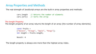 Array Properties and Methods
The real strength of JavaScript arrays are the built-in array properties and methods:
cars.length // Returns the number of elements
cars.sort() // Sorts the array
The length Property:
The length property of an array returns the length of an array (the number of array elements).
const fruits =
["Banana", "Orange", "Apple", "Mango"];
let length = fruits.length;
Result: 4
The length property is always one more than the highest array index.
 