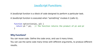 JavaScript Functions
A JavaScript function is a block of code designed to perform a particular task.
A JavaScript function is executed when "something" invokes it (calls it).
function myFunction(p1, p2) {
return p1 * p2; // The function returns the product of p1 and p2
}
Why Functions?
You can reuse code: Define the code once, and use it many times.
You can use the same code many times with different arguments, to produce different
results.
 