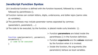 JavaScript Function Syntax
 A JavaScript function is defined with the function keyword, followed by a name,
followed by parentheses ().
 Function names can contain letters, digits, underscores, and dollar signs (same rules
as variables).
 The parentheses may include parameter names separated by commas:
(parameter1, parameter2, ...)
 The code to be executed, by the function, is placed inside curly brackets: {}
function name(parameter1, parameter2,
parameter3) {
// code to be executed
}
 Function parameters are listed inside the
parentheses () in the function definition.
 Function arguments are the values received
by the function when it is invoked.
 Inside the function, the arguments (the
parameters) behave as local variables.
 