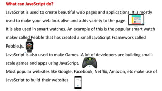 What can JavaScript do?
JavaScript is used to create beautiful web pages and applications. It is mostly
used to make your web look alive and adds variety to the page.
It is also used in smart watches. An example of this is the popular smart watch
maker called Pebble that has created a small JavaScript Framework called
Pebble.js.
JavaScript is also used to make Games. A lot of developers are building small-
scale games and apps using JavaScript.
Most popular websites like Google, Facebook, Netflix, Amazon, etc make use of
JavaScript to build their websites.
 