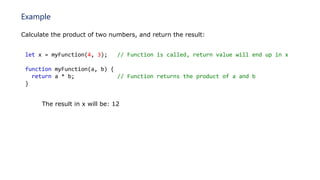 Example
Calculate the product of two numbers, and return the result:
let x = myFunction(4, 3); // Function is called, return value will end up in x
function myFunction(a, b) {
return a * b; // Function returns the product of a and b
}
The result in x will be: 12
 