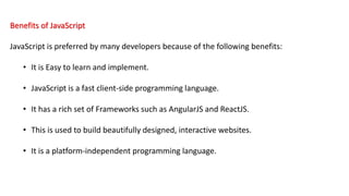 Benefits of JavaScript
JavaScript is preferred by many developers because of the following benefits:
• It is Easy to learn and implement.
• JavaScript is a fast client-side programming language.
• It has a rich set of Frameworks such as AngularJS and ReactJS.
• This is used to build beautifully designed, interactive websites.
• It is a platform-independent programming language.
 