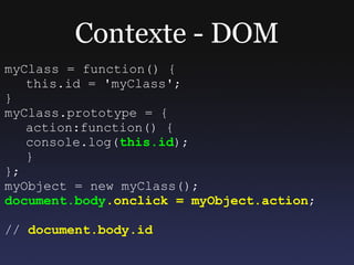 Contexte - DOM
myClass = function() {
   this.id = 'myClass';
}
myClass.prototype = {
   action:function() {
   console.log(this.id);
   }
};
myObject = new myClass();
document.body.onclick = myObject.action;

// document.body.id
 