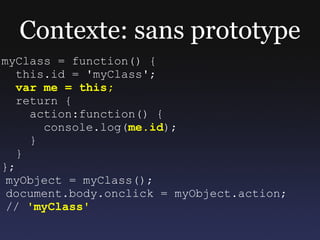 Contexte: sans prototype
myClass = function() {
   this.id = 'myClass';
   var me = this;
   return {
     action:function() {
       console.log(me.id);
     }
   }
};
 myObject = myClass();
 document.body.onclick = myObject.action;
 // 'myClass'
 