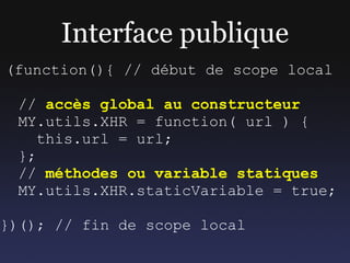 Interface publique
(function(){ // début de scope local

 // accès global au constructeur
 MY.utils.XHR = function( url ) {
    this.url = url;
 };
 // méthodes ou variable statiques
 MY.utils.XHR.staticVariable = true;

})(); // fin de scope local
 