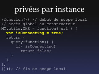 privées par instance
(function(){ // début de scope local
// accès global au constructeur
MY.utils.XHR = function( url ) {
   var isConnecting = true;
   return {
     query:function() {
       if( isConnecting)
         return false;
     }
   }
};
})(); // fin de scope local
 