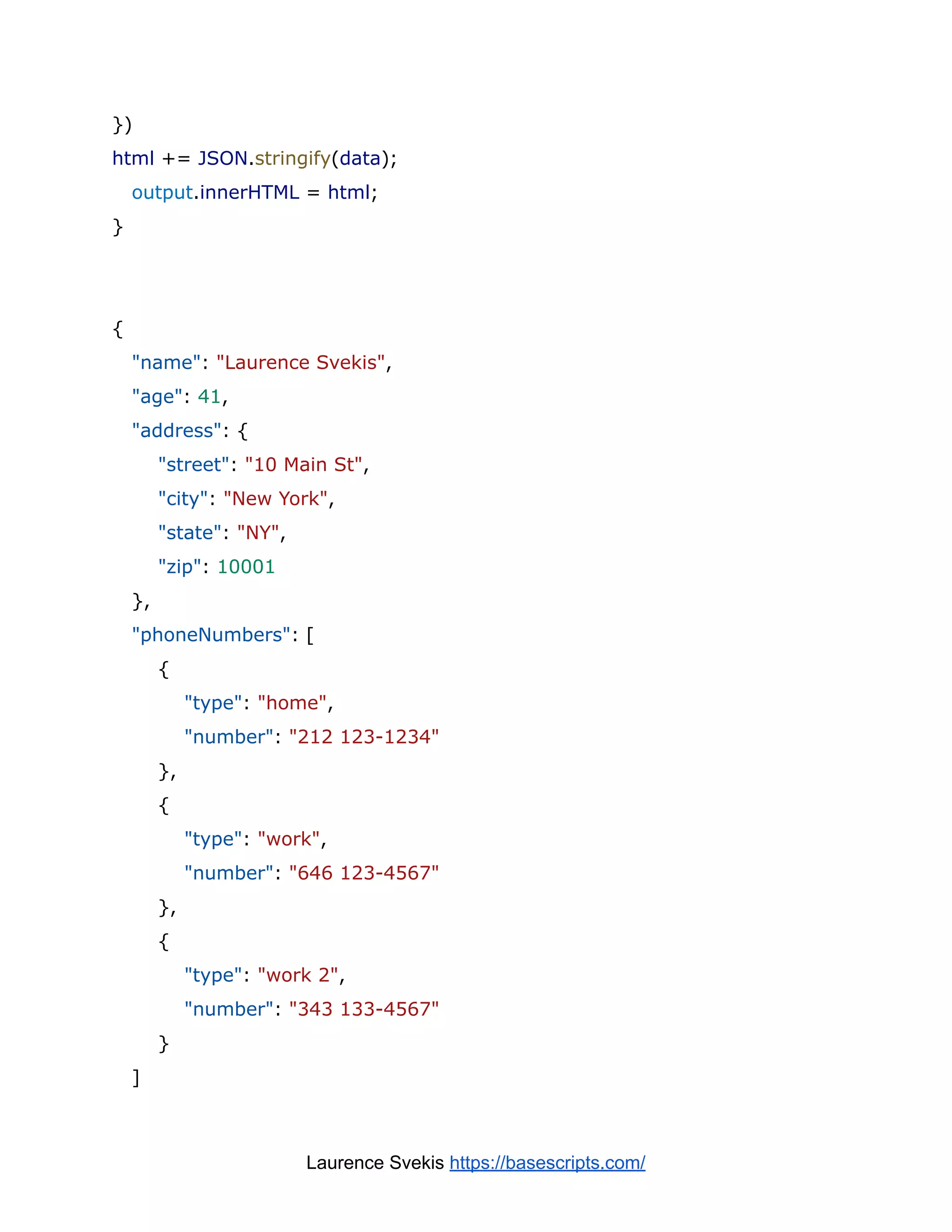 })
html += JSON.stringify(data);
output.innerHTML = html;
}
{
"name": "Laurence Svekis",
"age": 41,
"address": {
"street": "10 Main St",
"city": "New York",
"state": "NY",
"zip": 10001
},
"phoneNumbers": [
{
"type": "home",
"number": "212 123-1234"
},
{
"type": "work",
"number": "646 123-4567"
},
{
"type": "work 2",
"number": "343 133-4567"
}
]
Laurence Svekis https://basescripts.com/
 
