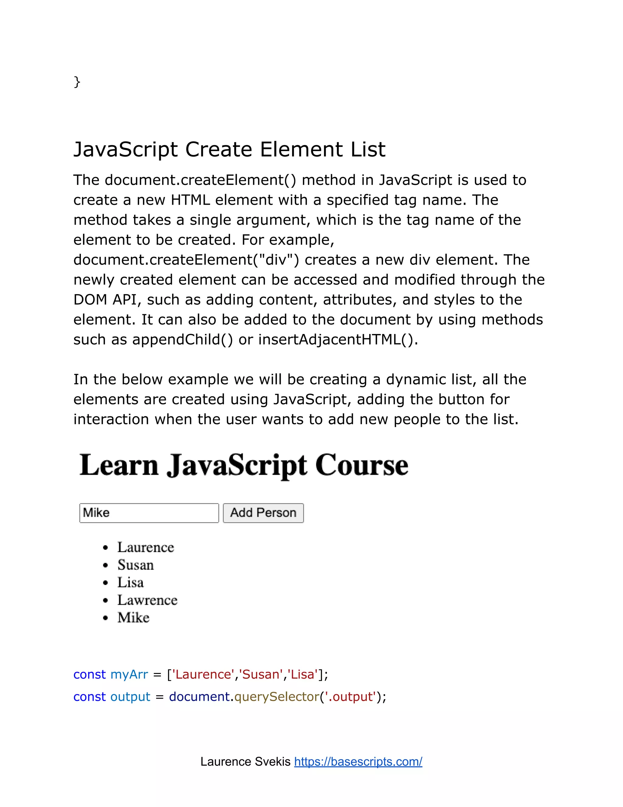 }
JavaScript Create Element List
The document.createElement() method in JavaScript is used to
create a new HTML element with a specified tag name. The
method takes a single argument, which is the tag name of the
element to be created. For example,
document.createElement("div") creates a new div element. The
newly created element can be accessed and modified through the
DOM API, such as adding content, attributes, and styles to the
element. It can also be added to the document by using methods
such as appendChild() or insertAdjacentHTML().
In the below example we will be creating a dynamic list, all the
elements are created using JavaScript, adding the button for
interaction when the user wants to add new people to the list.
const myArr = ['Laurence','Susan','Lisa'];
const output = document.querySelector('.output');
Laurence Svekis https://basescripts.com/
 