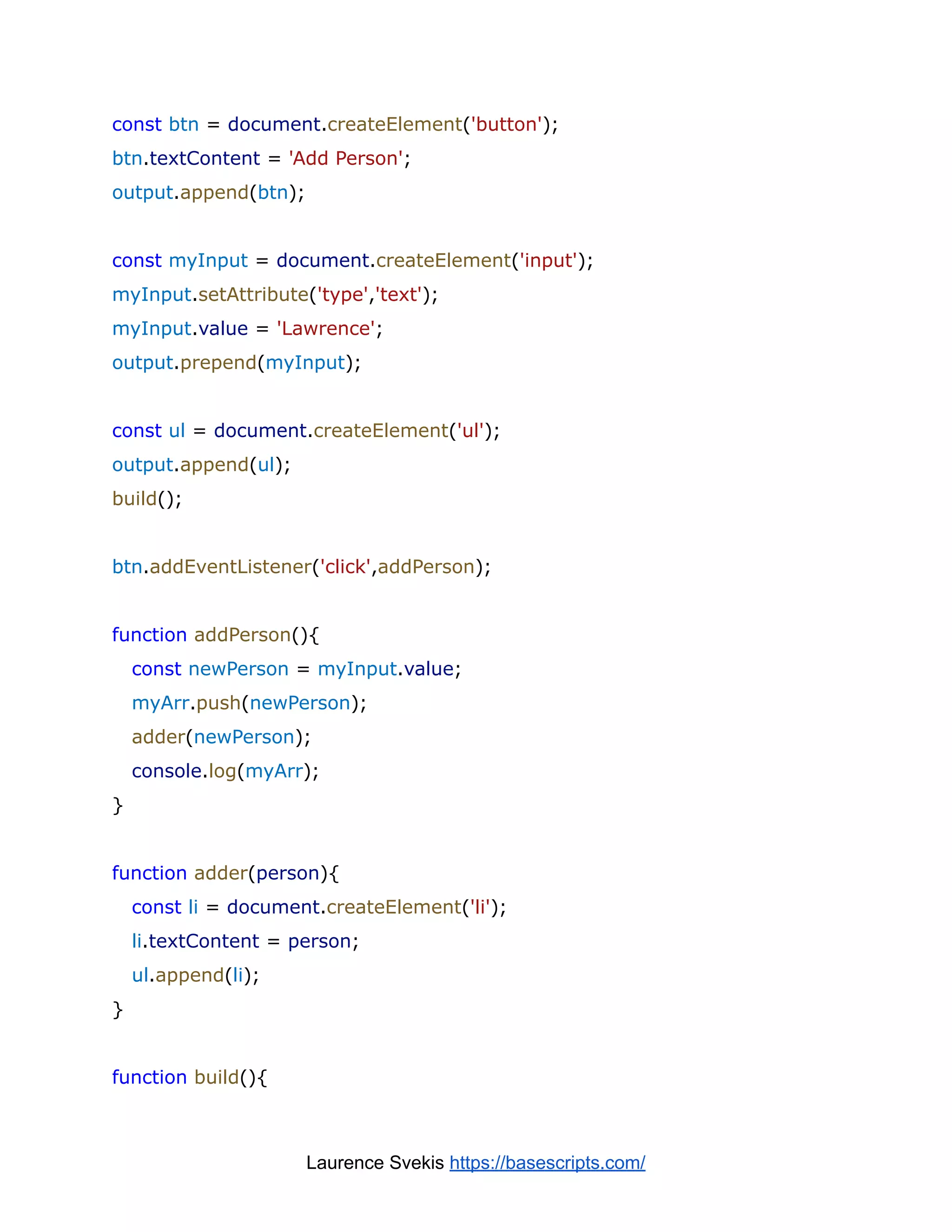 const btn = document.createElement('button');
btn.textContent = 'Add Person';
output.append(btn);
const myInput = document.createElement('input');
myInput.setAttribute('type','text');
myInput.value = 'Lawrence';
output.prepend(myInput);
const ul = document.createElement('ul');
output.append(ul);
build();
btn.addEventListener('click',addPerson);
function addPerson(){
const newPerson = myInput.value;
myArr.push(newPerson);
adder(newPerson);
console.log(myArr);
}
function adder(person){
const li = document.createElement('li');
li.textContent = person;
ul.append(li);
}
function build(){
Laurence Svekis https://basescripts.com/
 