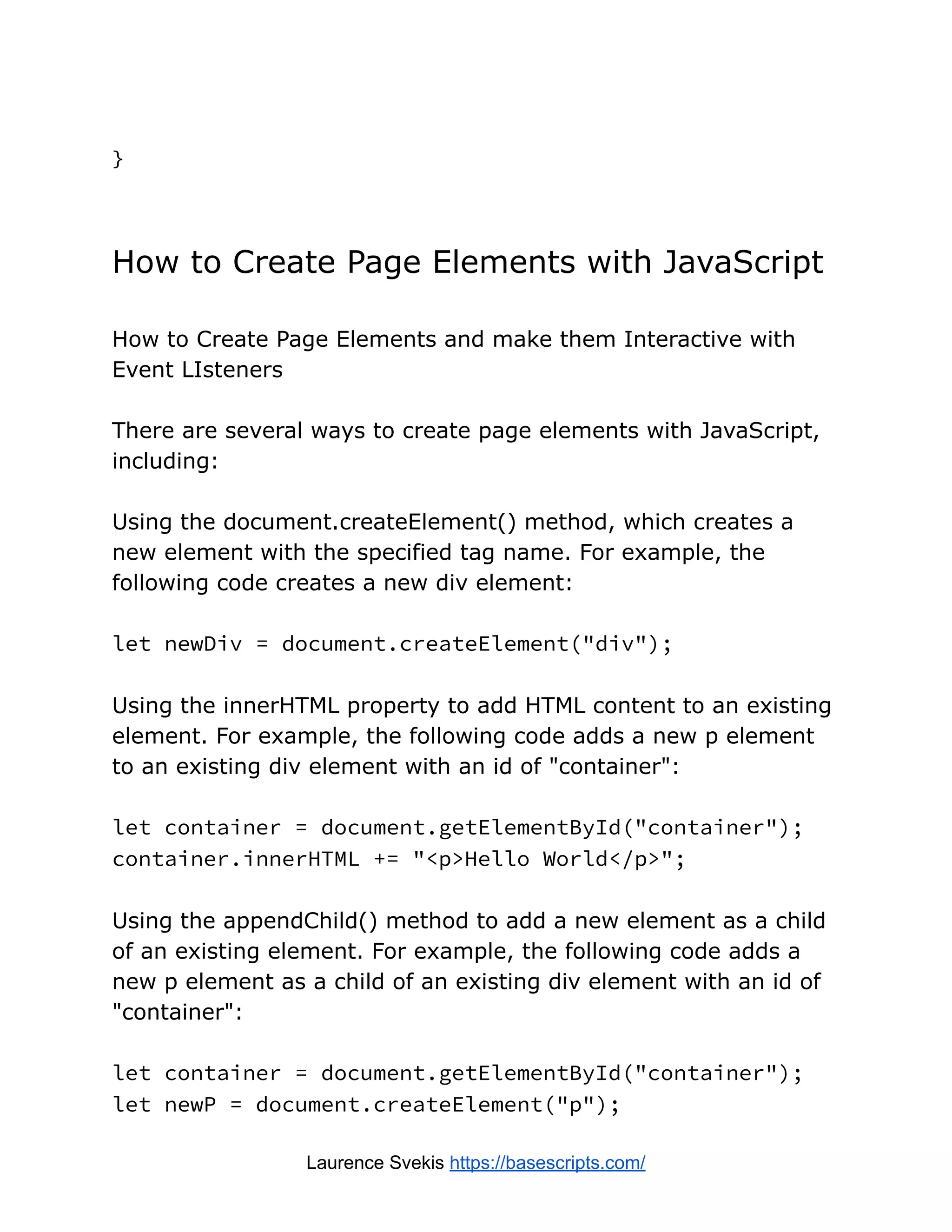 }
How to Create Page Elements with JavaScript
How to Create Page Elements and make them Interactive with
Event LIsteners
There are several ways to create page elements with JavaScript,
including:
Using the document.createElement() method, which creates a
new element with the specified tag name. For example, the
following code creates a new div element:
let newDiv = document.createElement("div");
Using the innerHTML property to add HTML content to an existing
element. For example, the following code adds a new p element
to an existing div element with an id of "container":
let container = document.getElementById("container");
container.innerHTML += "<p>Hello World</p>";
Using the appendChild() method to add a new element as a child
of an existing element. For example, the following code adds a
new p element as a child of an existing div element with an id of
"container":
let container = document.getElementById("container");
let newP = document.createElement("p");
Laurence Svekis https://basescripts.com/
 