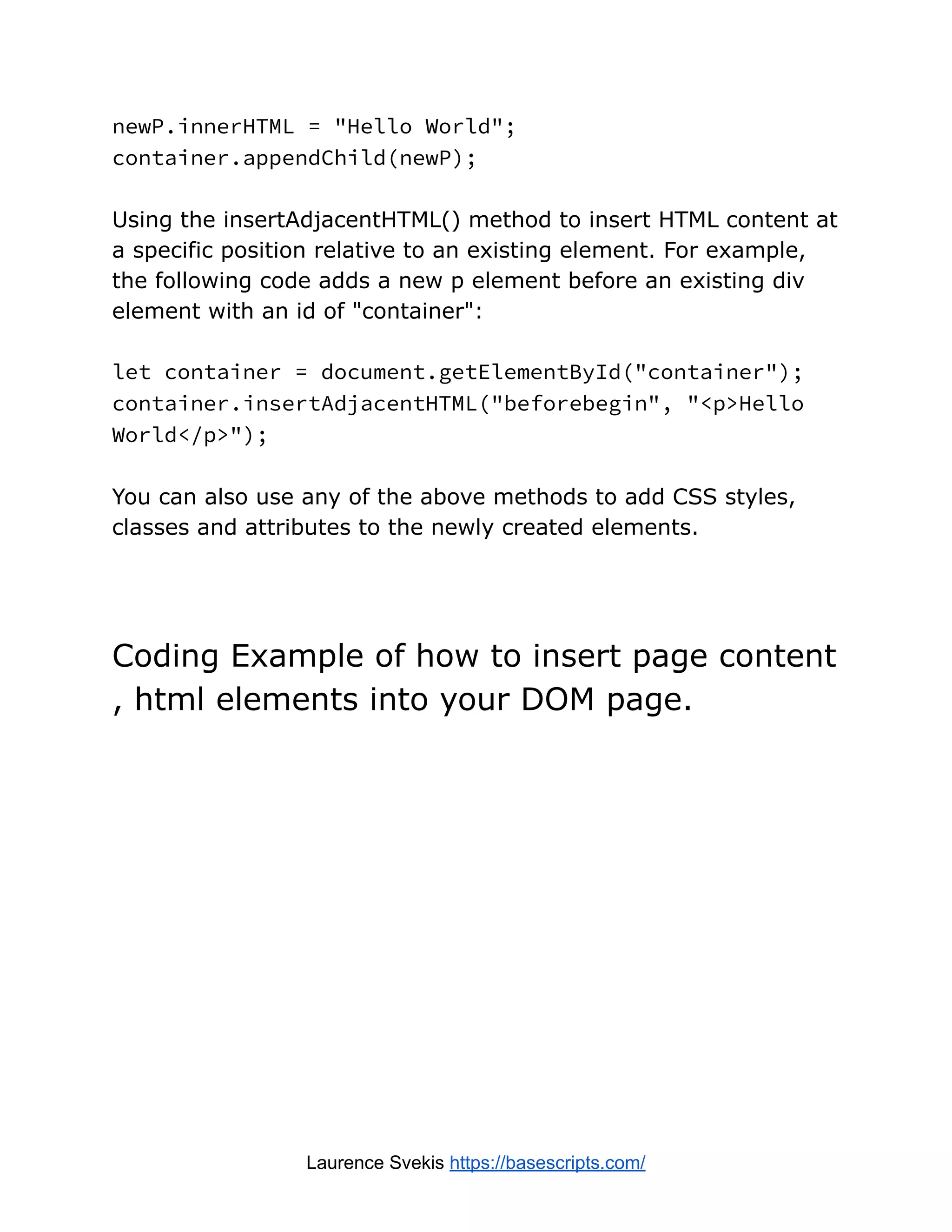 newP.innerHTML = "Hello World";
container.appendChild(newP);
Using the insertAdjacentHTML() method to insert HTML content at
a specific position relative to an existing element. For example,
the following code adds a new p element before an existing div
element with an id of "container":
let container = document.getElementById("container");
container.insertAdjacentHTML("beforebegin", "<p>Hello
World</p>");
You can also use any of the above methods to add CSS styles,
classes and attributes to the newly created elements.
Coding Example of how to insert page content
, html elements into your DOM page.
Laurence Svekis https://basescripts.com/
 