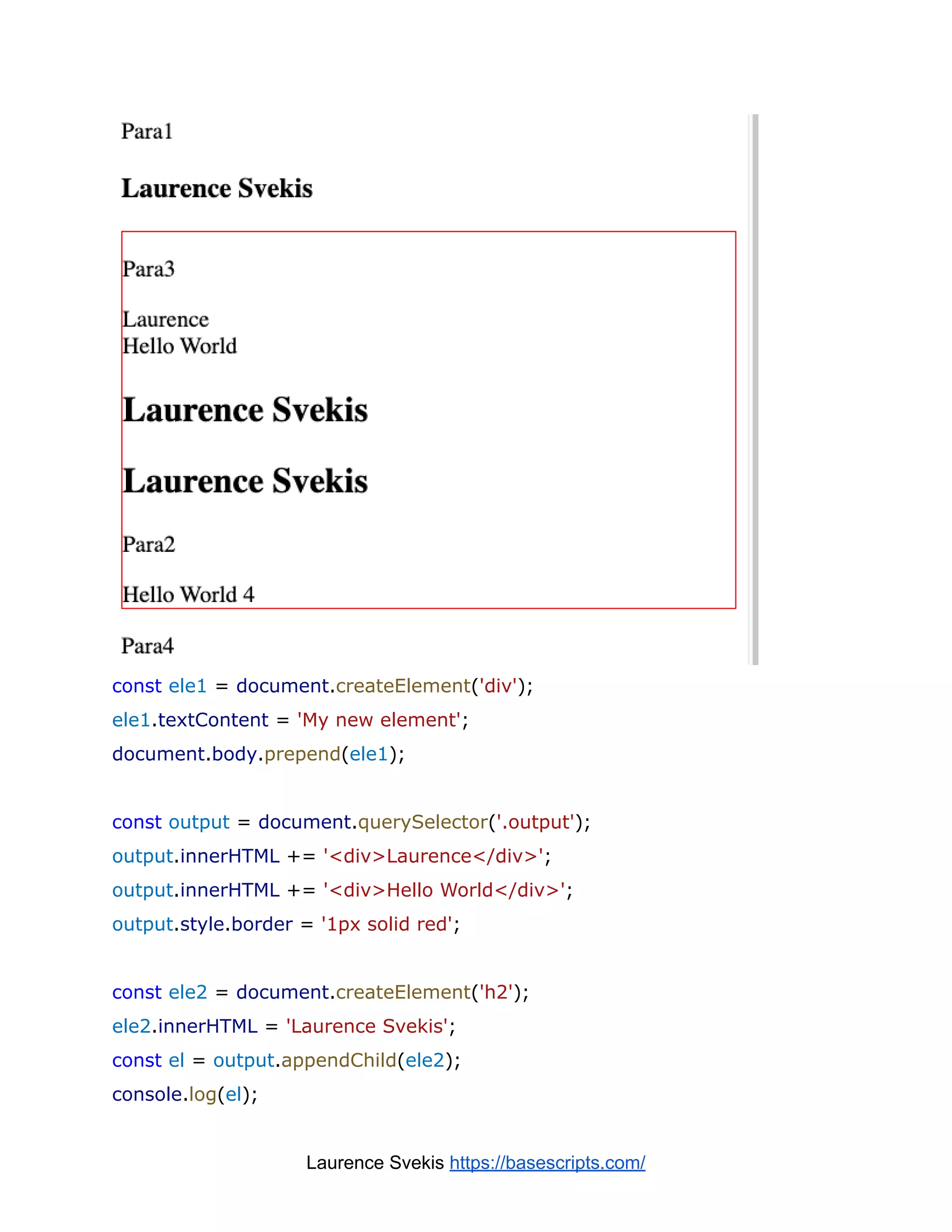 const ele1 = document.createElement('div');
ele1.textContent = 'My new element';
document.body.prepend(ele1);
const output = document.querySelector('.output');
output.innerHTML += '<div>Laurence</div>';
output.innerHTML += '<div>Hello World</div>';
output.style.border = '1px solid red';
const ele2 = document.createElement('h2');
ele2.innerHTML = 'Laurence Svekis';
const el = output.appendChild(ele2);
console.log(el);
Laurence Svekis https://basescripts.com/
 
