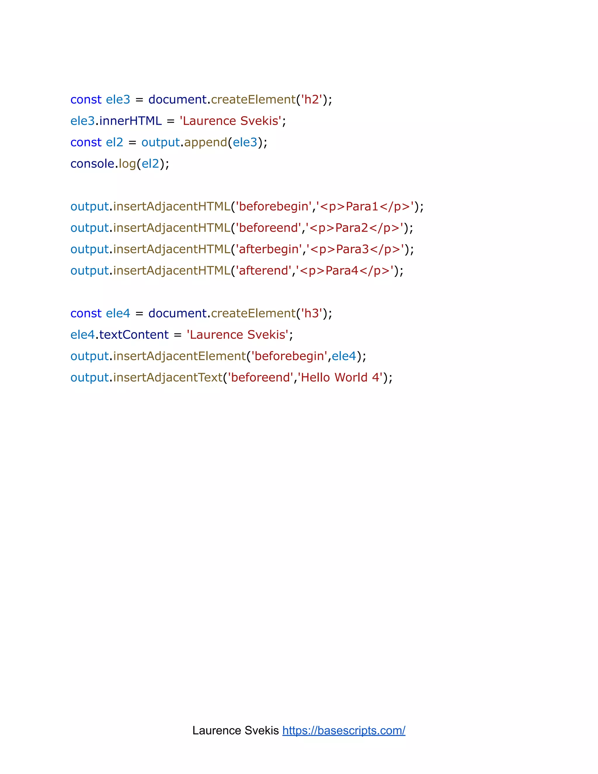 const ele3 = document.createElement('h2');
ele3.innerHTML = 'Laurence Svekis';
const el2 = output.append(ele3);
console.log(el2);
output.insertAdjacentHTML('beforebegin','<p>Para1</p>');
output.insertAdjacentHTML('beforeend','<p>Para2</p>');
output.insertAdjacentHTML('afterbegin','<p>Para3</p>');
output.insertAdjacentHTML('afterend','<p>Para4</p>');
const ele4 = document.createElement('h3');
ele4.textContent = 'Laurence Svekis';
output.insertAdjacentElement('beforebegin',ele4);
output.insertAdjacentText('beforeend','Hello World 4');
Laurence Svekis https://basescripts.com/
 