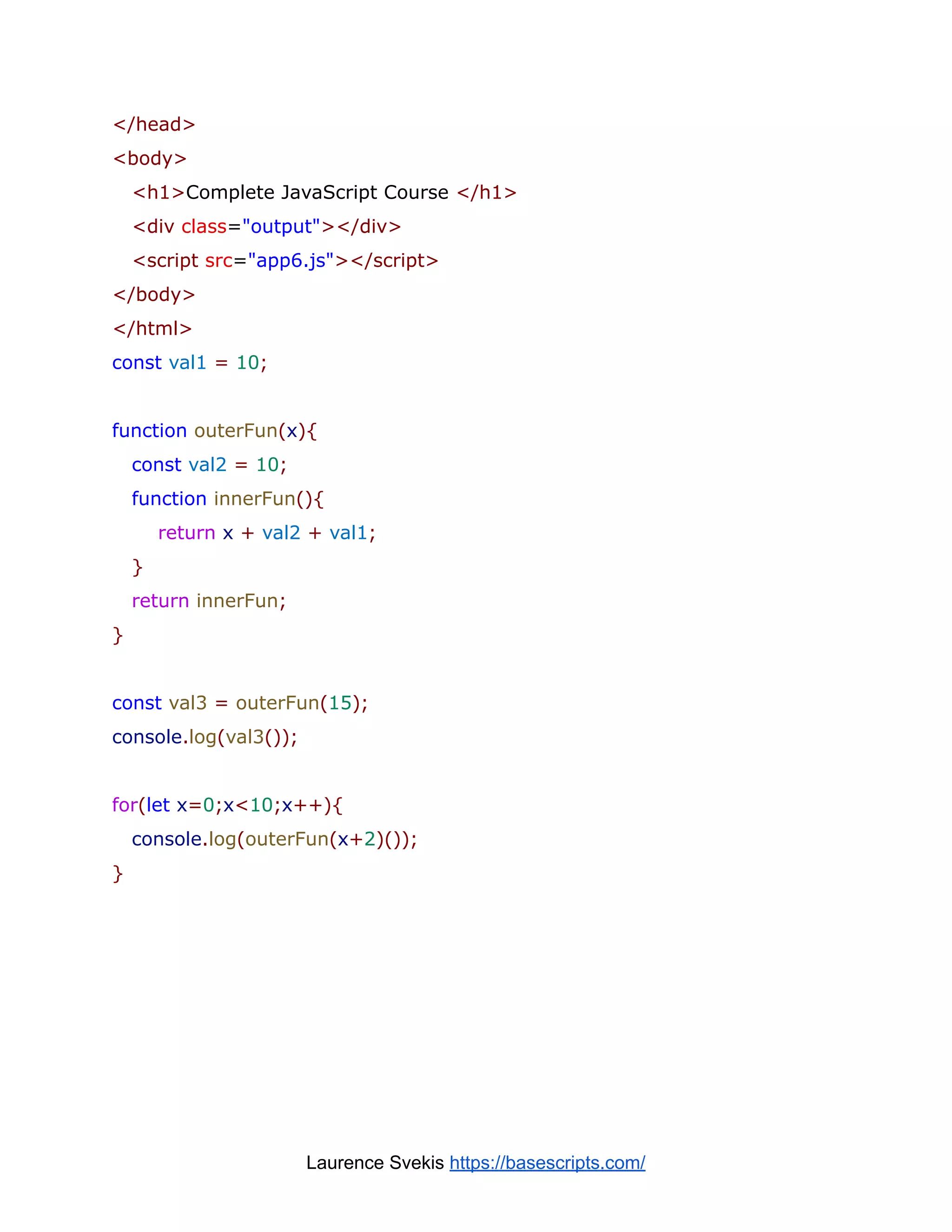 </head>
<body>
<h1>Complete JavaScript Course </h1>
<div class="output"></div>
<script src="app6.js"></script>
</body>
</html>
const val1 = 10;
function outerFun(x){
const val2 = 10;
function innerFun(){
return x + val2 + val1;
}
return innerFun;
}
const val3 = outerFun(15);
console.log(val3());
for(let x=0;x<10;x++){
console.log(outerFun(x+2)());
}
Laurence Svekis https://basescripts.com/
 