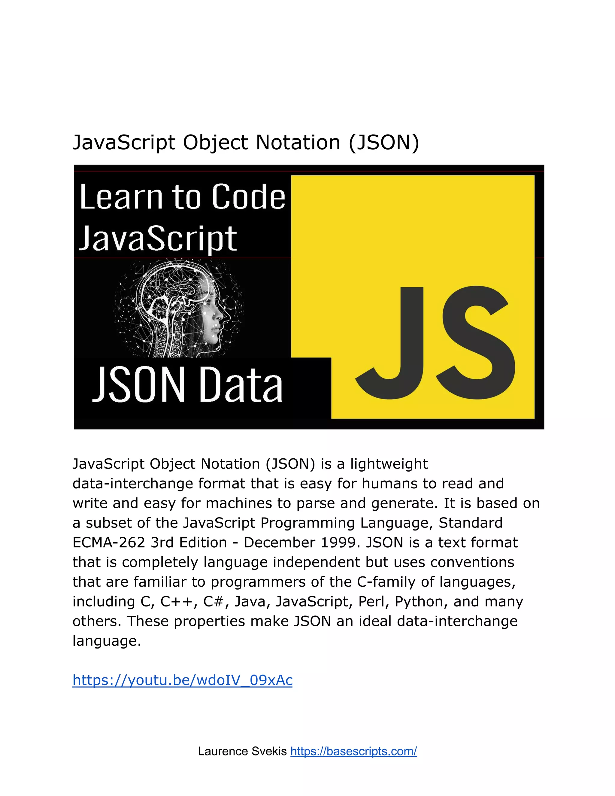 JavaScript Object Notation (JSON)
JavaScript Object Notation (JSON) is a lightweight
data-interchange format that is easy for humans to read and
write and easy for machines to parse and generate. It is based on
a subset of the JavaScript Programming Language, Standard
ECMA-262 3rd Edition - December 1999. JSON is a text format
that is completely language independent but uses conventions
that are familiar to programmers of the C-family of languages,
including C, C++, C#, Java, JavaScript, Perl, Python, and many
others. These properties make JSON an ideal data-interchange
language.
https://youtu.be/wdoIV_09xAc
Laurence Svekis https://basescripts.com/
 