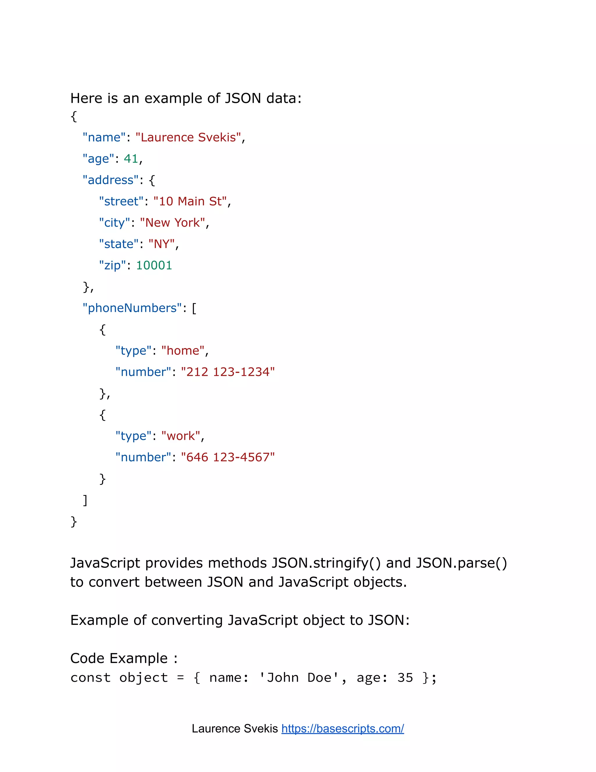 Here is an example of JSON data:
{
"name": "Laurence Svekis",
"age": 41,
"address": {
"street": "10 Main St",
"city": "New York",
"state": "NY",
"zip": 10001
},
"phoneNumbers": [
{
"type": "home",
"number": "212 123-1234"
},
{
"type": "work",
"number": "646 123-4567"
}
]
}
JavaScript provides methods JSON.stringify() and JSON.parse()
to convert between JSON and JavaScript objects.
Example of converting JavaScript object to JSON:
Code Example :
const object = { name: 'John Doe', age: 35 };
Laurence Svekis https://basescripts.com/
 