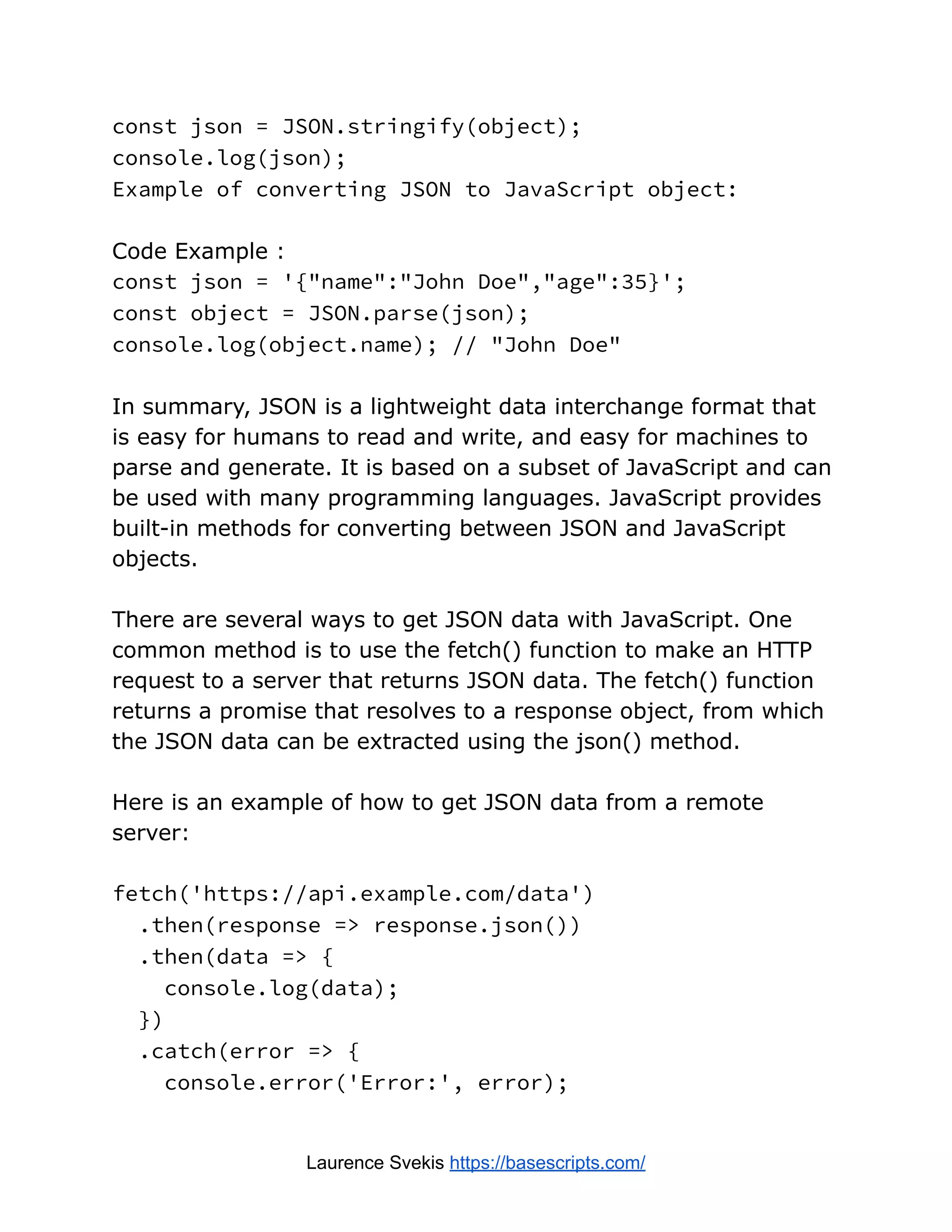 const json = JSON.stringify(object);
console.log(json);
Example of converting JSON to JavaScript object:
Code Example :
const json = '{"name":"John Doe","age":35}';
const object = JSON.parse(json);
console.log(object.name); // "John Doe"
In summary, JSON is a lightweight data interchange format that
is easy for humans to read and write, and easy for machines to
parse and generate. It is based on a subset of JavaScript and can
be used with many programming languages. JavaScript provides
built-in methods for converting between JSON and JavaScript
objects.
There are several ways to get JSON data with JavaScript. One
common method is to use the fetch() function to make an HTTP
request to a server that returns JSON data. The fetch() function
returns a promise that resolves to a response object, from which
the JSON data can be extracted using the json() method.
Here is an example of how to get JSON data from a remote
server:
fetch('https://api.example.com/data')
.then(response => response.json())
.then(data => {
console.log(data);
})
.catch(error => {
console.error('Error:', error);
Laurence Svekis https://basescripts.com/
 