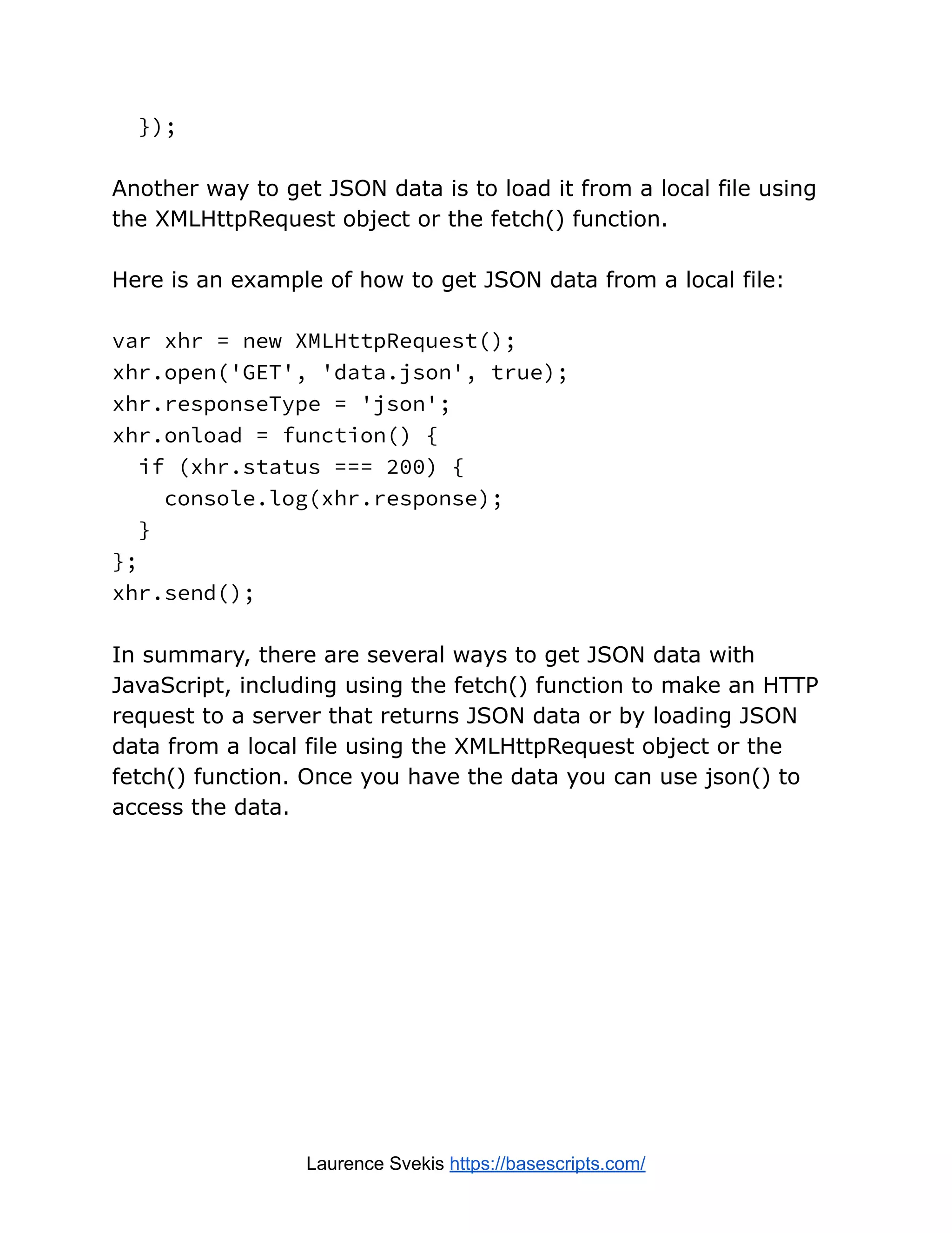 });
Another way to get JSON data is to load it from a local file using
the XMLHttpRequest object or the fetch() function.
Here is an example of how to get JSON data from a local file:
var xhr = new XMLHttpRequest();
xhr.open('GET', 'data.json', true);
xhr.responseType = 'json';
xhr.onload = function() {
if (xhr.status === 200) {
console.log(xhr.response);
}
};
xhr.send();
In summary, there are several ways to get JSON data with
JavaScript, including using the fetch() function to make an HTTP
request to a server that returns JSON data or by loading JSON
data from a local file using the XMLHttpRequest object or the
fetch() function. Once you have the data you can use json() to
access the data.
Laurence Svekis https://basescripts.com/
 