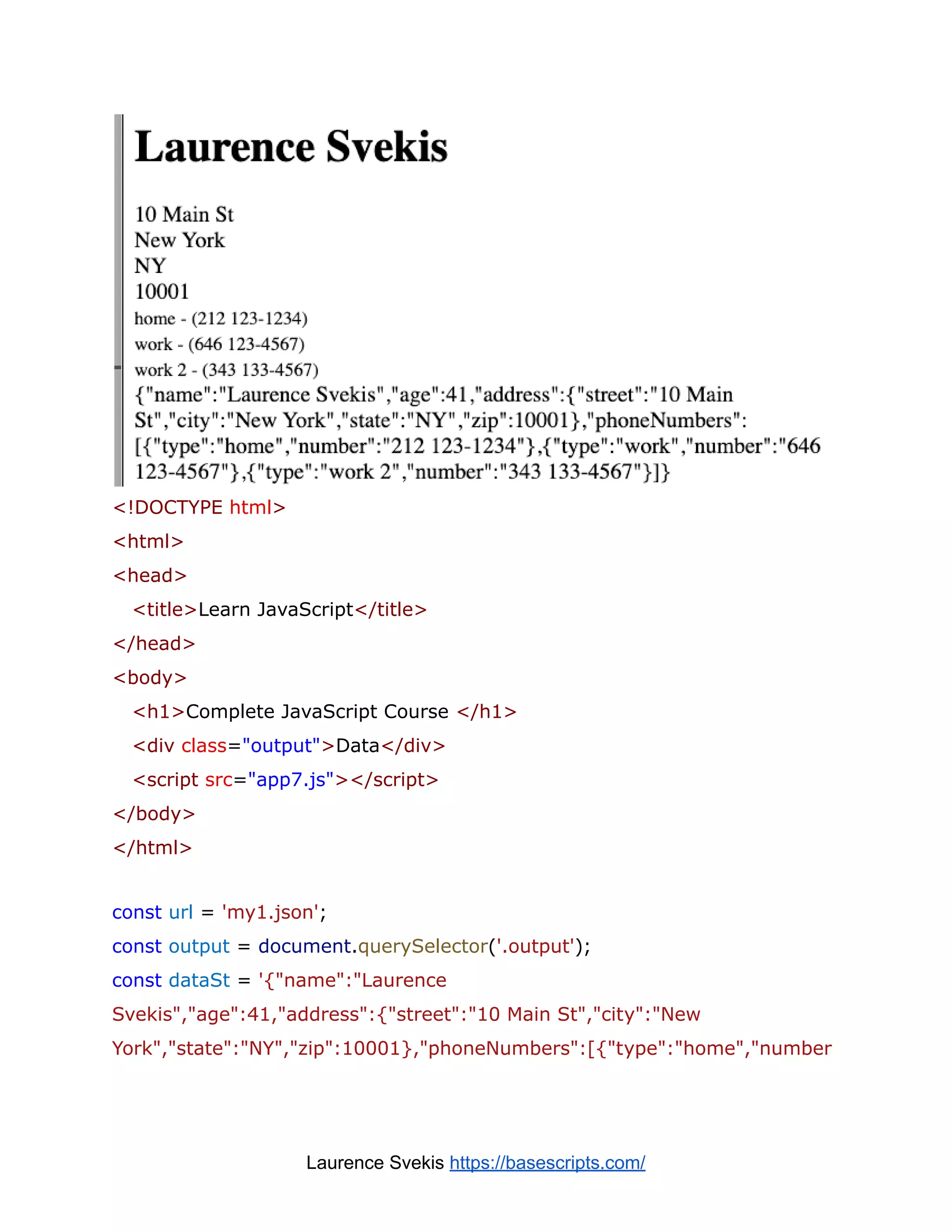 <!DOCTYPE html>
<html>
<head>
<title>Learn JavaScript</title>
</head>
<body>
<h1>Complete JavaScript Course </h1>
<div class="output">Data</div>
<script src="app7.js"></script>
</body>
</html>
const url = 'my1.json';
const output = document.querySelector('.output');
const dataSt = '{"name":"Laurence
Svekis","age":41,"address":{"street":"10 Main St","city":"New
York","state":"NY","zip":10001},"phoneNumbers":[{"type":"home","number
Laurence Svekis https://basescripts.com/
 