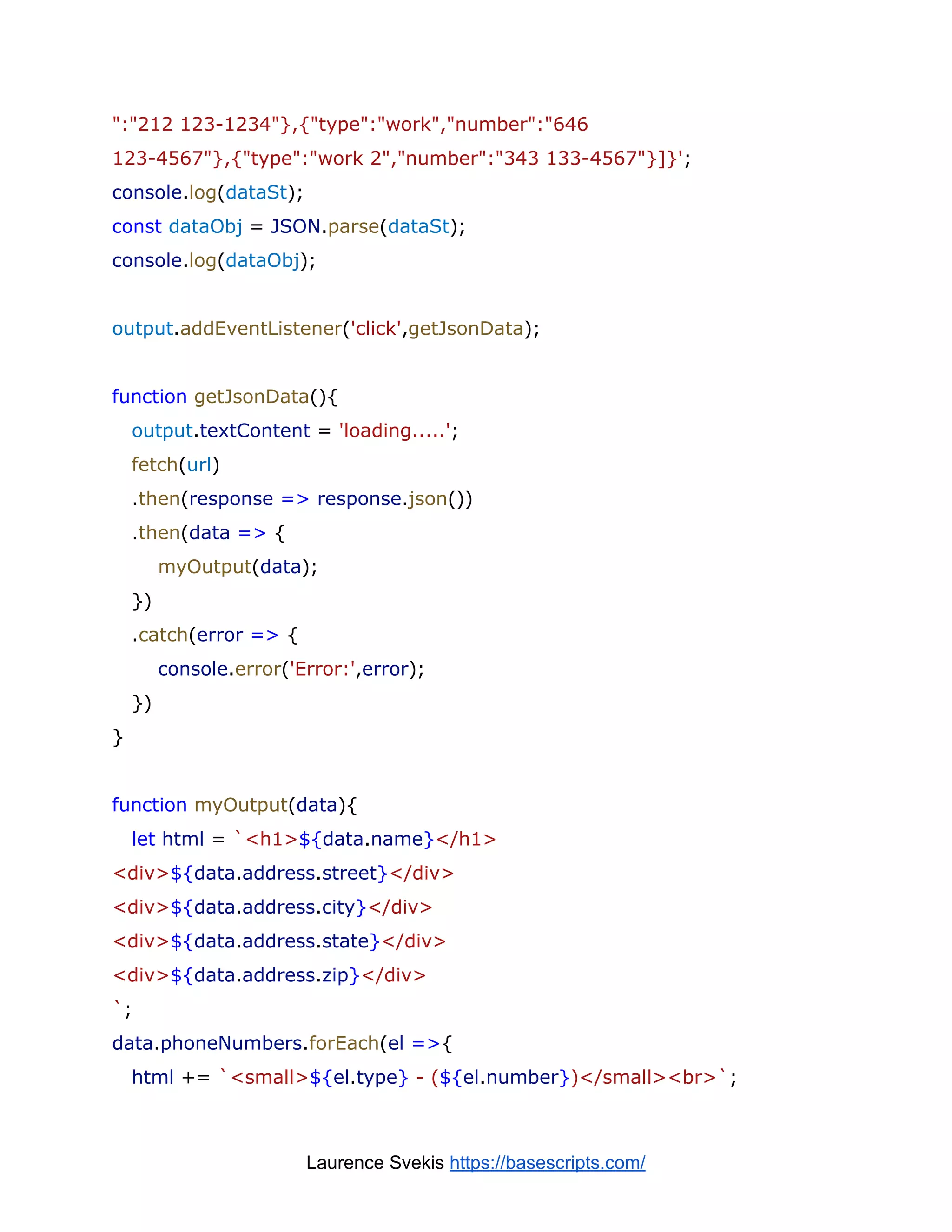 ":"212 123-1234"},{"type":"work","number":"646
123-4567"},{"type":"work 2","number":"343 133-4567"}]}';
console.log(dataSt);
const dataObj = JSON.parse(dataSt);
console.log(dataObj);
output.addEventListener('click',getJsonData);
function getJsonData(){
output.textContent = 'loading.....';
fetch(url)
.then(response => response.json())
.then(data => {
myOutput(data);
})
.catch(error => {
console.error('Error:',error);
})
}
function myOutput(data){
let html = `<h1>${data.name}</h1>
<div>${data.address.street}</div>
<div>${data.address.city}</div>
<div>${data.address.state}</div>
<div>${data.address.zip}</div>
`;
data.phoneNumbers.forEach(el =>{
html += `<small>${el.type} - (${el.number})</small><br>`;
Laurence Svekis https://basescripts.com/
 
